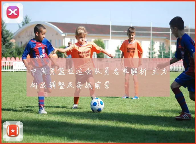 中国男篮亚运会队员名单解析 主力构成调整及备战前景