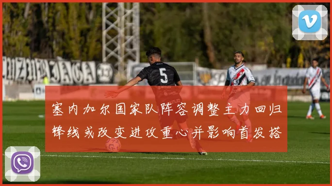 塞内加尔国家队阵容调整主力回归锋线或改变进攻重心并影响首发搭配