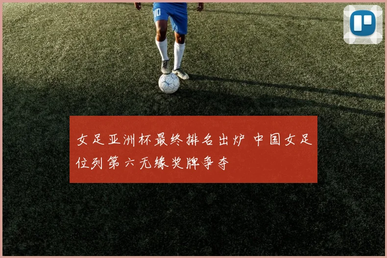 女足亚洲杯最终排名出炉 中国女足位列第六无缘奖牌争夺