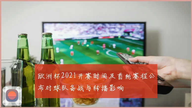 欧洲杯2021开赛时间及首轮赛程公布对球队备战与转播影响