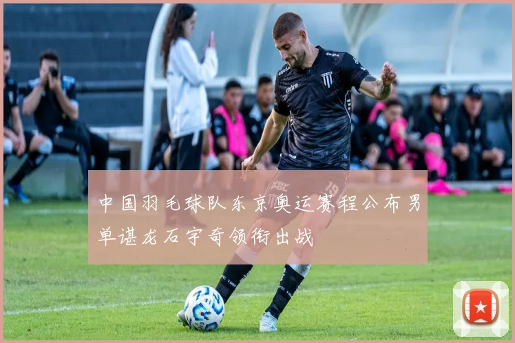 中国羽毛球队东京奥运赛程公布男单谌龙石宇奇领衔出战