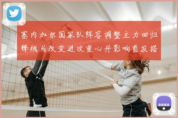 塞内加尔国家队阵容调整主力回归锋线或改变进攻重心并影响首发搭配