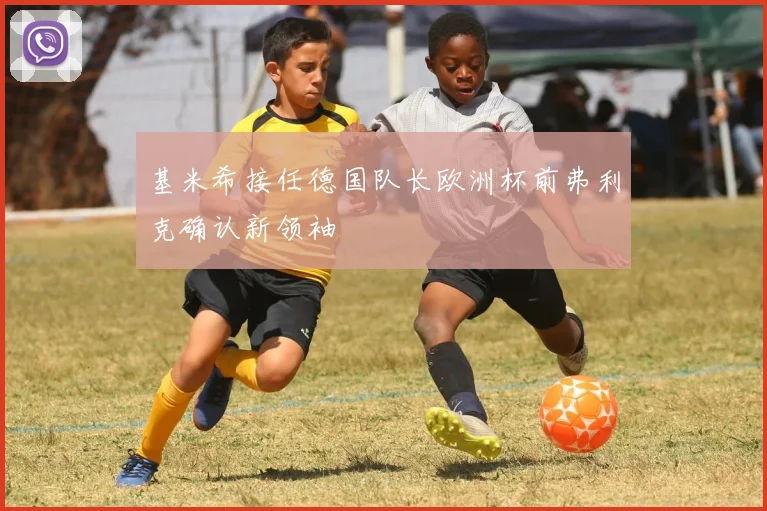 基米希接任德国队长欧洲杯前弗利克确认新领袖
