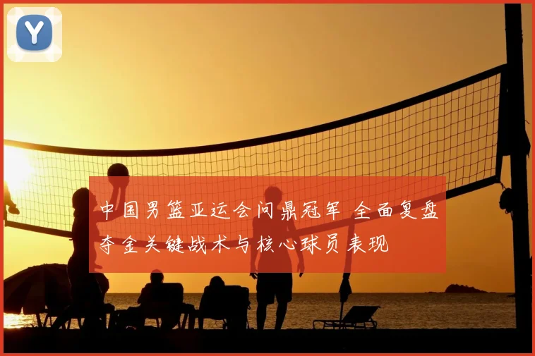 中国男篮亚运会问鼎冠军 全面复盘夺金关键战术与核心球员表现