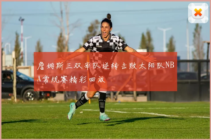 詹姆斯三双率队逆转击败太阳队NBA常规赛精彩回放