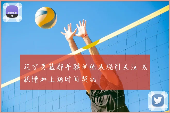 辽宁男篮鄢手骐训练表现引关注 或获增加上场时间契机