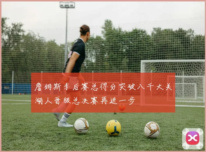 詹姆斯季后赛总得分突破八千大关湖人晋级总决赛再进一步