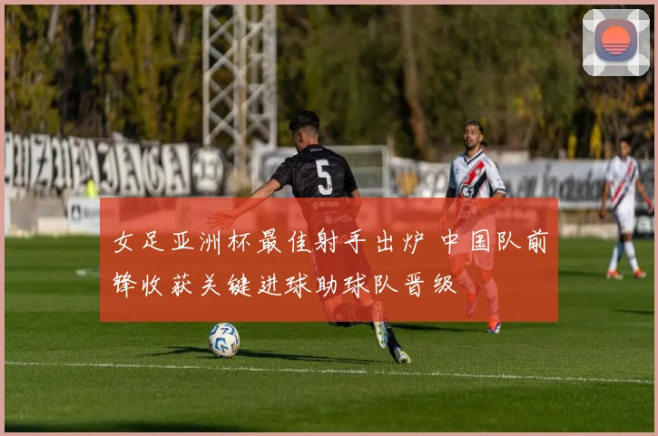 女足亚洲杯最佳射手出炉 中国队前锋收获关键进球助球队晋级