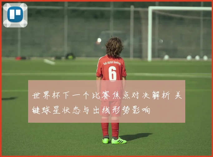世界杯下一个比赛焦点对决解析 关键球星状态与出线形势影响