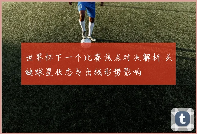 世界杯下一个比赛焦点对决解析 关键球星状态与出线形势影响