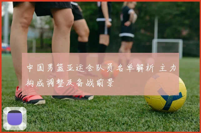 中国男篮亚运会队员名单解析 主力构成调整及备战前景
