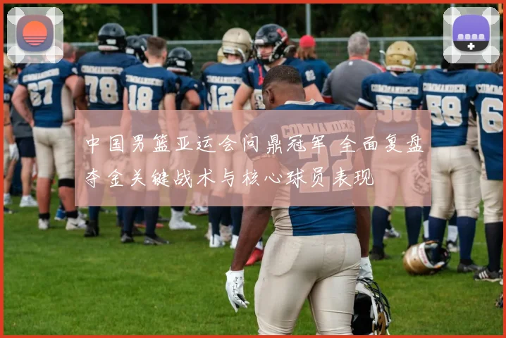 中国男篮亚运会问鼎冠军 全面复盘夺金关键战术与核心球员表现