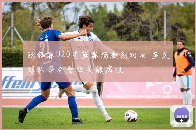 欧锦赛U20男篮赛场激烈对决 多支球队争夺晋级关键席位