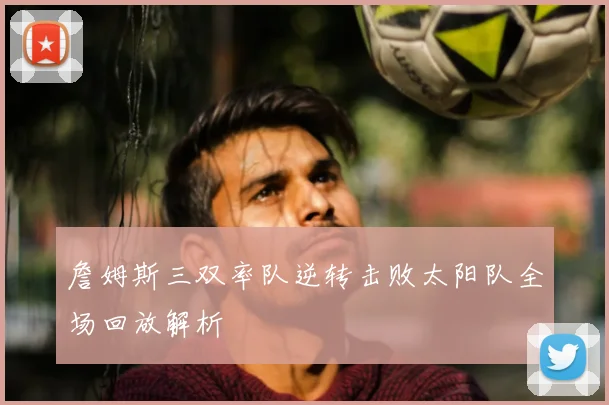 詹姆斯三双率队逆转击败太阳队全场回放解析