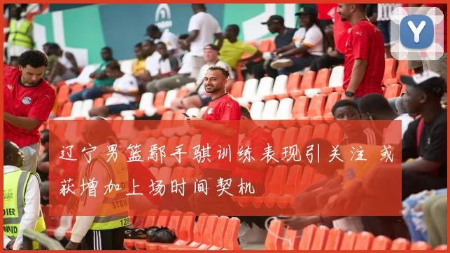 辽宁男篮鄢手骐训练表现引关注 或获增加上场时间契机