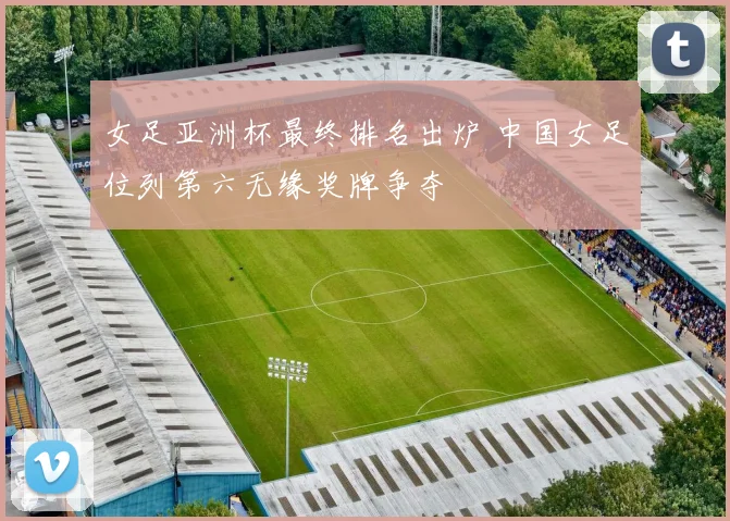 女足亚洲杯最终排名出炉 中国女足位列第六无缘奖牌争夺