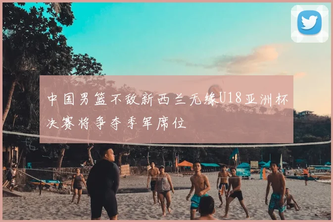 中国男篮不敌新西兰无缘U18亚洲杯决赛将争夺季军席位