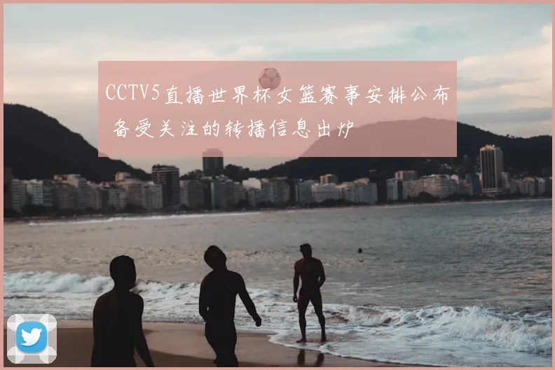 CCTV5直播世界杯女篮赛事安排公布 备受关注的转播信息出炉