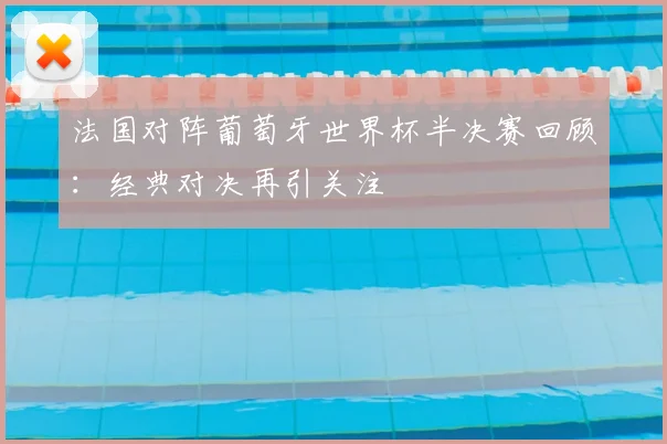 法国对阵葡萄牙世界杯半决赛回顾:经典对决再引关注