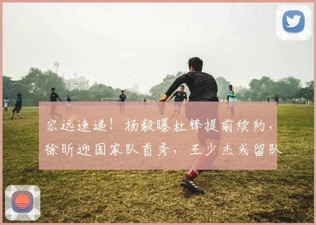 宏远速递!杨毅曝杜锋提前续约,徐昕迎国家队首秀,王少杰或留队