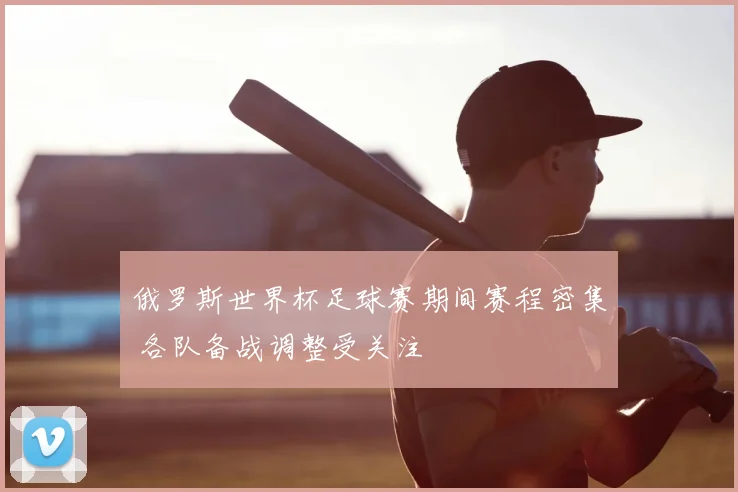 俄罗斯世界杯足球赛期间赛程密集 各队备战调整受关注