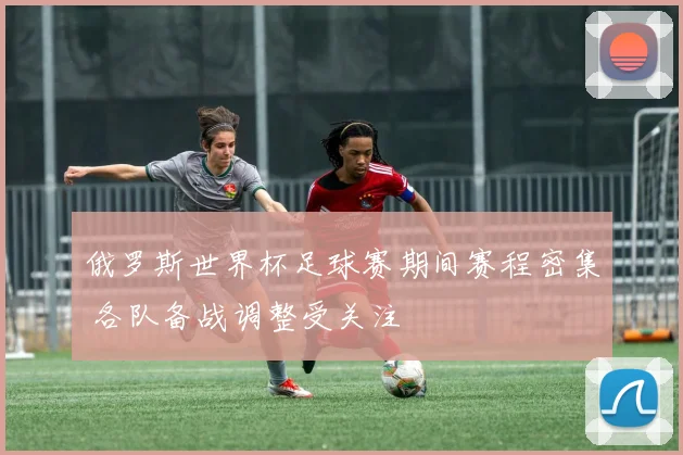 俄罗斯世界杯足球赛期间赛程密集 各队备战调整受关注