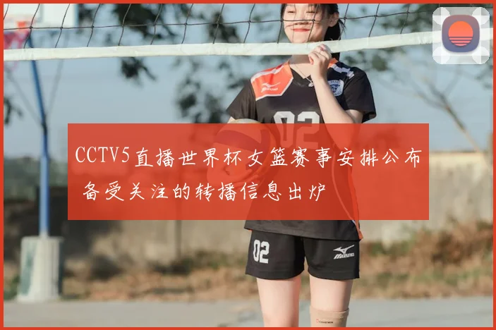CCTV5直播世界杯女篮赛事安排公布 备受关注的转播信息出炉